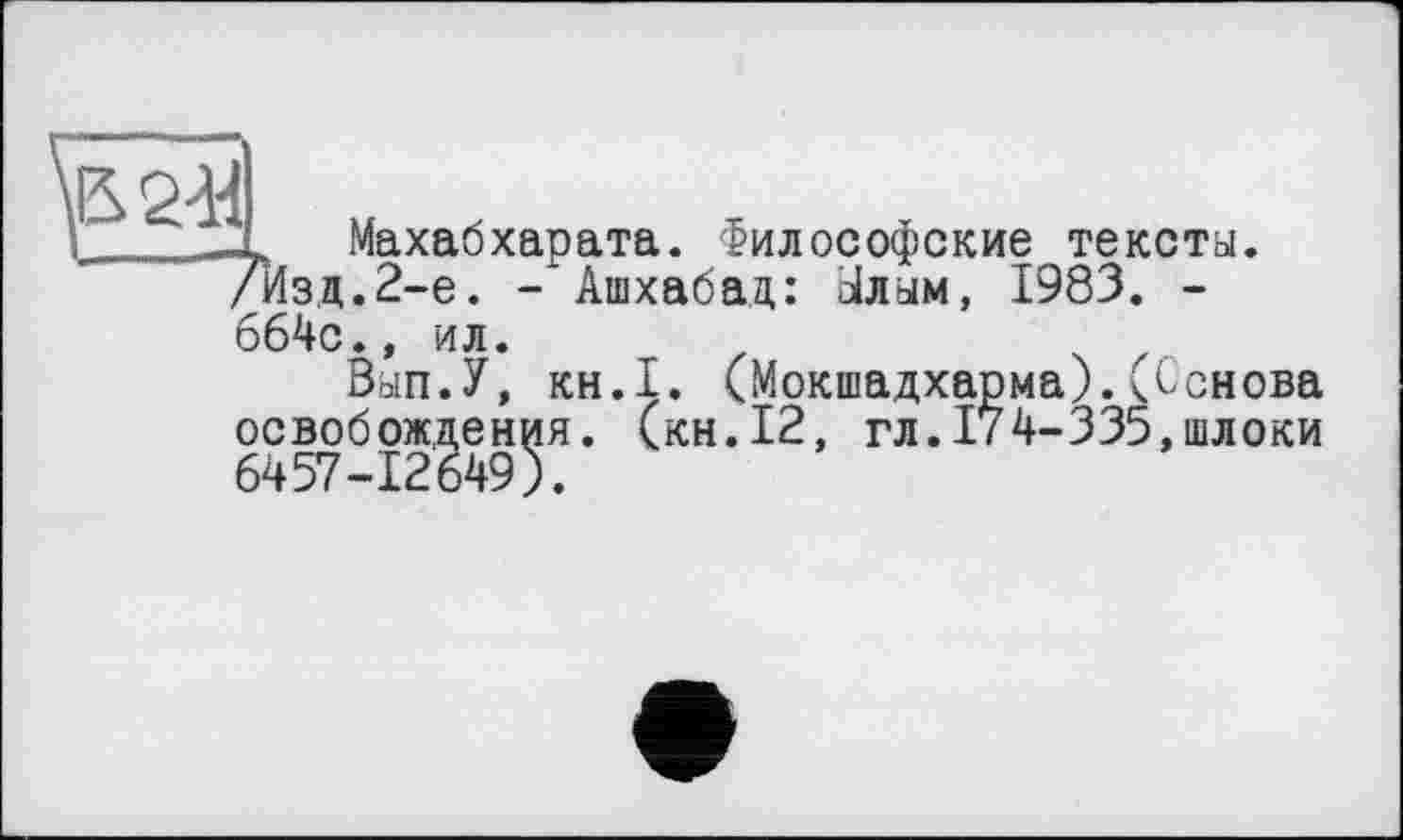 ﻿5244
~ Махабхарата. Философские тексты. /Изд.2-е. - Ашхабад: Ылым, 1983. -664с.» ил.
Вып.У, KH.I. (Мокшадхарма).(Основа освобождения, (кн.12, гл.174-335,шлоки 6457-12649).